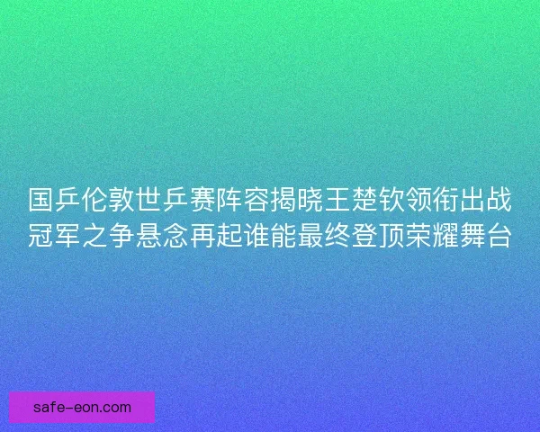 国乒伦敦世乒赛阵容揭晓王楚钦领衔出战冠军之争悬念再起谁能最终登顶荣耀舞台 国乒伦敦世乒赛阵容揭晓王楚钦领衔出战冠军之争悬念再起谁能最终登顶荣耀舞台