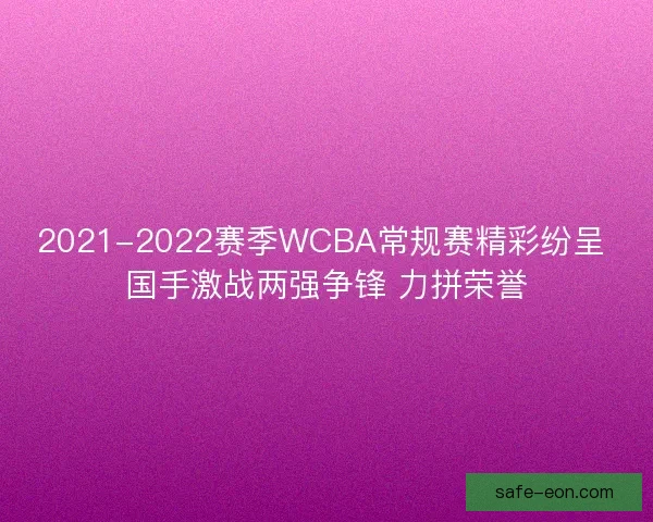 2021-2022赛季WCBA常规赛精彩纷呈 国手激战两强争锋 力拼荣誉
