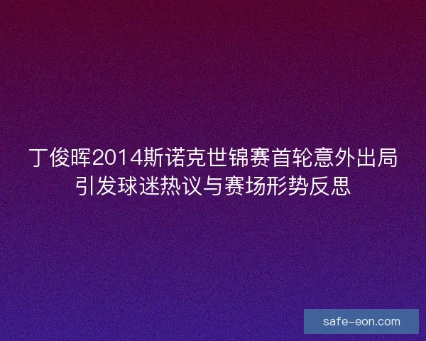 丁俊晖2014斯诺克世锦赛首轮意外出局引发球迷热议与赛场形势反思