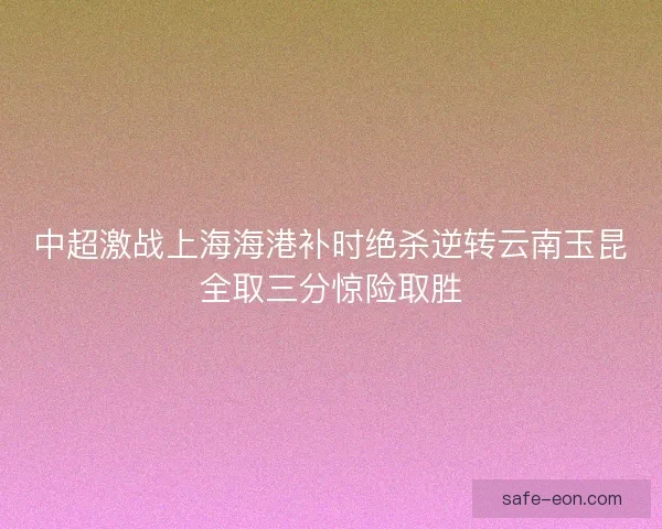 中超激战上海海港补时绝杀逆转云南玉昆全取三分惊险取胜