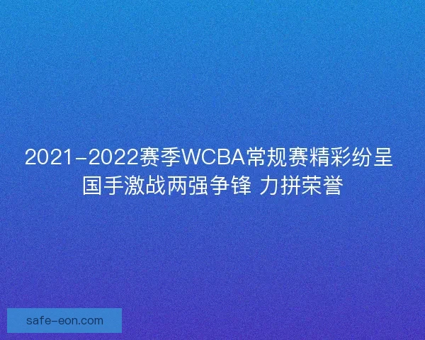 2021-2022赛季WCBA常规赛精彩纷呈 国手激战两强争锋 力拼荣誉 2021-2022赛季WCBA常规赛精彩纷呈 国手激战两强争锋 力拼荣誉