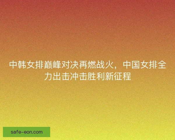 中韩女排巅峰对决再燃战火，中国女排全力出击冲击胜利新征程
