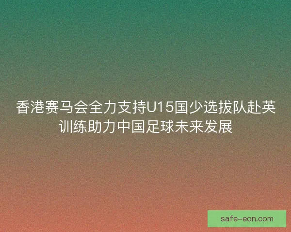 香港赛马会全力支持U15国少选拔队赴英训练助力中国足球未来发展