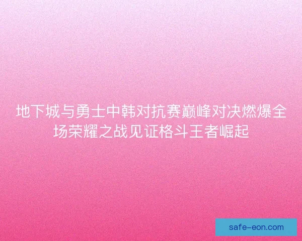 地下城与勇士中韩对抗赛巅峰对决燃爆全场荣耀之战见证格斗王者崛起