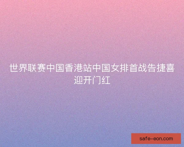 世界联赛中国香港站中国女排首战告捷喜迎开门红 世界联赛中国香港站中国女排首战告捷喜迎开门红