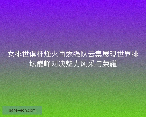 女排世俱杯烽火再燃强队云集展现世界排坛巅峰对决魅力风采与荣耀